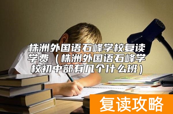 株洲外国语石峰学校复读学费（株洲外国语石峰学校初中部有几个什么班）
