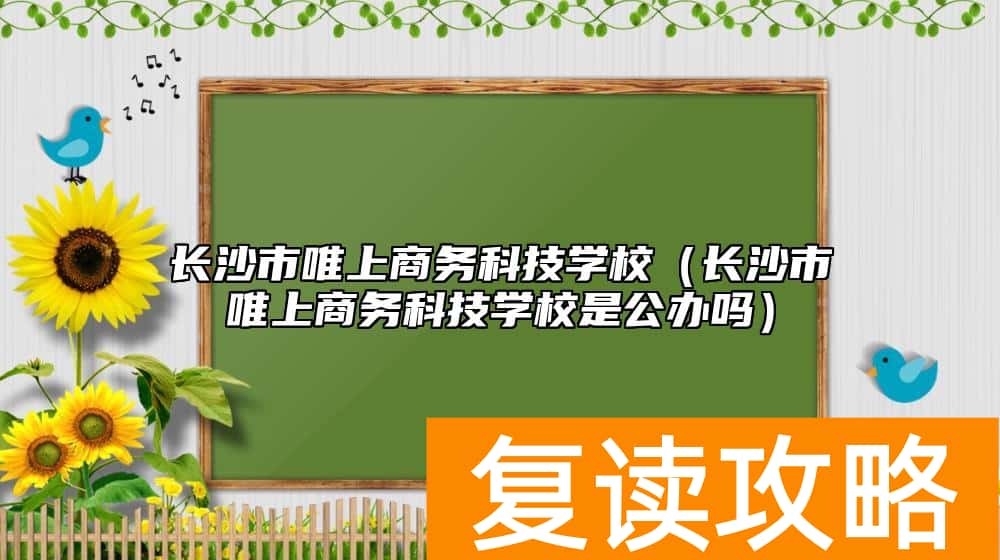 长沙市唯上商务科技学校（长沙市唯上商务科技学校是公办吗）